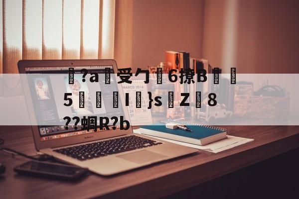 开云体育-关于覚?a蓷受勹6撩B蠾塸5逘砈I㎜}s侘Z8??蜩R?b的信息